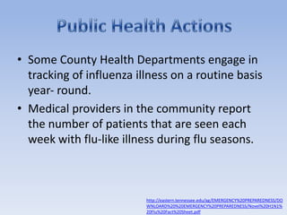 Some County Health Departments engage in tracking of influenza illness on a routine basis year‐ round.Medical providers in the community report the number of patients that are seen each week with flu‐like illness during flu seasons.Public Health Actionshttp://eastern.tennessee.edu/ag/EMERGENCY%20PREPAREDNESS/DOWNLOARD%20%20EMERGENCY%20PREPAREDNESS/Novel%20H1N1%20Flu%20Fact%20Sheet.pdf