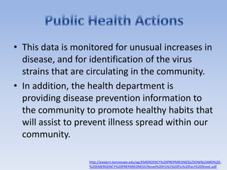 This data is monitored for unusual increases in disease, and for identification of the virus strains that are circulating in the community. In addition, the health department is providing disease prevention information to the community to promote healthy habits that will assist to prevent illness spread within our community.Public Health Actionshttp://eastern.tennessee.edu/ag/EMERGENCY%20PREPAREDNESS/DOWNLOARD%20-%20EMERGENCY%20PREPAREDNESS/Novel%20H1N1%20Flu%20Fact%20Sheet.pdf