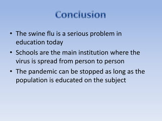 The swine flu is a serious problem in education todaySchools are the main institution where the virus is spread from person to personThe pandemic can be stopped as long as the population is educated on the subjectConclusion