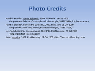 Hambri, Brandon. A Real Epidemic. 2009. Flickr.com. 28 Oct 2009 <http://www.flickr.com/photos/brandonhambright/3499974844/in/photostream>Hambri, Brandon. Beware the Swine Flu. 2009. Flickr.com. 28 Oct 2009 <http://www.flickr.com/photos/brandonhambright/3498535698/>Inc., Tech4Learning,. classroom.png. 10/20/09. Pics4Learning. 27 Oct 2009 <http://pics.tech4learning.com>Katie. piggy.jpg. 2007. Pics4Learning. 27 Oct 2009 <http://pics.tech4learning.com>Photo Credits