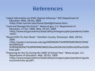 "Latest Information on H1N1 (Swine) Influenza." NYC Department of Education. Web. 28 Oct. 2009. <http://text.nycenet.edu/Home/Spotlight/swine.htm>. "Lead and Manage My School." Www.ed.gov. U.S. Department of Education, 21 Oct. 2009. Web. 29 Oct. 2009. <http://www.ed.gov/admins/lead/safety/emergencyplan/pandemic/index.html>. "Novel H1N1 Flu Fact Sheet." Hamilton County, Tennessee. Web. 28 Oct. 2009. <http://eastern.tennessee.edu/ag/EMERGENCY%20PREPAREDNESS/DOWNLOARD%20-%20EMERGENCY%20PREPAREDNESS/Novel%20H1N1%20Flu%20Fact%20Sheet.pdf>. "Preparing for the Flu During the 2009-10 School Year." Www.ed.gov. U.S. Department of Education. Web. 28 Oct. 2009. <http://www.ed.gov/admins/lead/safety/emergencyplan/pandemic/guidance/continuity-qa.pdf>. References