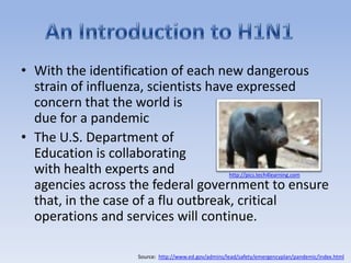 An Introduction to H1N1With the identification of each new dangerous strain of influenza, scientists have expressed concern that the world is due for a pandemicThe U.S. Department of Education is collaborating with health experts and agencies across the federal government to ensure that, in the case of a flu outbreak, critical operations and services will continue. http://pics.tech4learning.comSource:  http://www.ed.gov/admins/lead/safety/emergencyplan/pandemic/index.html