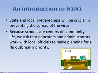State and local preparedness will be crucial in preventing the spread of the virus. Because schools are centers of community life, we ask that educators and administrators work with local officials to make planning for a flu outbreak a priority.An Introduction to H1N1http://www.pics4learning.com/details.php?img=classroom.pngSource:  http://www.ed.gov/admins/lead/safety/emergencyplan/pandemic/index.html