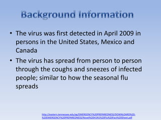 The virus was first detected in April 2009 in persons in the United States, Mexico and CanadaThe virus has spread from person to person through the coughs and sneezes of infected people; similar to how the seasonal flu spreadsBackground Informationhttp://eastern.tennessee.edu/ag/EMERGENCY%20PREPAREDNESS/DOWNLOARD%20-%20EMERGENCY%20PREPAREDNESS/Novel%20H1N1%20Flu%20Fact%20Sheet.pdf