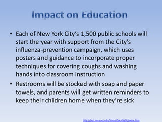 Each of New York City’s 1,500 public schools will start the year with support from the City’s influenza-prevention campaign, which uses posters and guidance to incorporate proper techniques for covering coughs and washing hands into classroom instruction Restrooms will be stocked with soap and paper towels, and parents will get written reminders to keep their children home when they’re sickImpact on Educationhttp://text.nycenet.edu/Home/Spotlight/swine.htm