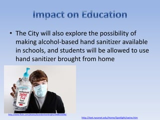 The City will also explore the possibility of making alcohol-based hand sanitizer available in schools, and students will be allowed to use hand sanitizer brought from homeImpact on Educationhttp://www.flickr.com/photos/brandonhambright/3498535698/http://text.nycenet.edu/Home/Spotlight/swine.htm