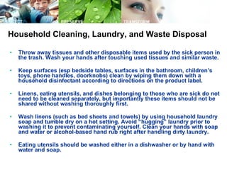 Throw away tissues and other disposable items used by the sick person in the trash. Wash your hands after touching used tissues and similar waste.  Keep surfaces (esp bedside tables, surfaces in the bathroom, children’s toys, phone handles, doorknobs) clean by wiping them down with a household disinfectant according to directions on the product label.  Linens, eating utensils, and dishes belonging to those who are sick do not need to be cleaned separately, but importantly these items should not be shared without washing thoroughly first.  Wash linens (such as bed sheets and towels) by using household laundry soap and tumble dry on a hot setting. Avoid “hugging” laundry prior to washing it to prevent contaminating yourself. Clean your hands with soap and water or alcohol-based hand rub right after handling dirty laundry.  Eating utensils should be washed either in a dishwasher or by hand with water and soap.   Household Cleaning, Laundry, and Waste Disposal 