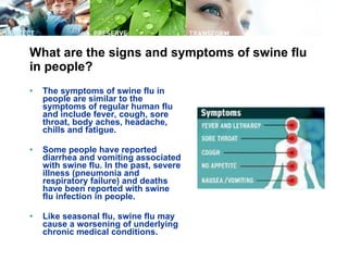 What are the signs and symptoms of swine flu in people? The symptoms of swine flu in people are similar to the symptoms of regular human flu and include fever, cough, sore throat, body aches, headache, chills and fatigue.  Some people have reported diarrhea and vomiting associated with swine flu. In the past, severe illness (pneumonia and respiratory failure) and deaths have been reported with swine flu infection in people.  Like seasonal flu, swine flu may cause a worsening of underlying chronic medical conditions.  