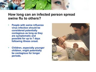 How long can an infected person spread swine flu to others? People with swine influenza virus infection should be considered potentially contagious as long as they are symptomatic and possible for up to 7 days following illness onset.  Children, especially younger children, might potentially be contagious for longer periods.  
