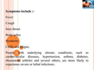 Symptoms include :- Fever  Cough  Sore throat Body aches Headache Chills and fatigue. People with underlying chronic conditions, such as cardiovascular diseases, hypertension, asthma, diabetes, rheumatoid arthritis and several others, are more likely to experience severe or lethal infections. 