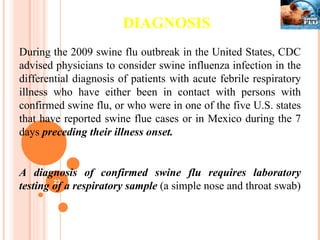 DIAGNOSIS During the 2009 swine flu outbreak in the United States, CDC advised physicians to consider swine influenza infection in the differential diagnosis of patients with acute febrile respiratory illness who have either been in contact with persons with confirmed swine flu, or who were in one of the five U.S. states that have reported swine flue cases or in Mexico during the 7 days  preceding their illness onset.  A diagnosis of confirmed swine flu requires laboratory testing of a respiratory sample  (a simple nose and throat swab) 