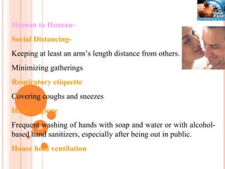 Human to Human- Social Distancing-   Keeping at least an arm’s length distance from others. Minimizing gatherings  Respiratory etiquette Covering coughs and sneezes Hand hygiene Frequent washing of hands with soap and water or with alcohol-based hand sanitizers, especially after being out in public. House hold ventilation 