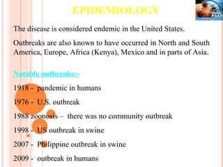 EPIDEMIOLOGY The disease is considered endemic in the United States. Outbreaks are also known to have occurred in North and South America, Europe, Africa (Kenya), Mexico and in parts of Asia. Notable outbreaks:- 1918 -  pandemic in humans 1976 -  U.S. outbreak 1988 zoonosis –  there was no community outbreak 1998 -  US outbreak in swine 2007 -  Philippine outbreak in swine 2009 -  outbreak in humans 