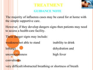 TREATMENT GUIDANCE NOTE The majority of influenza cases may be cared for at home with the simple supportive care. However, if they develop dangers signs then patients may need to access a health-care facility.  These danger signs may include:  weakness/not able to stand  inability to drink  lethargy   dehydration and unconsciousness  high fever convulsions  very difficult/obstructed breathing or shortness of breath 