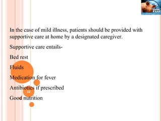 In the case of mild illness, patients should be provided with supportive care at home by a designated caregiver. Supportive care entails- Bed rest Fluids Medication for fever Antibiotics if prescribed Good nutrition 