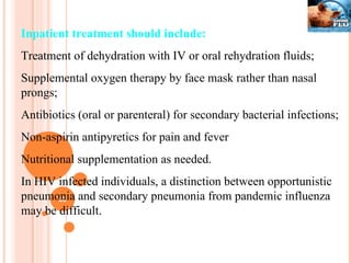 Inpatient treatment should include: Treatment of dehydration with IV or oral rehydration fluids; Supplemental oxygen therapy by face mask rather than nasal prongs; Antibiotics (oral or parenteral) for secondary bacterial infections; Non-aspirin antipyretics for pain and fever Nutritional supplementation as needed. In HIV infected individuals, a distinction between opportunistic pneumonia and secondary pneumonia from pandemic influenza may be difficult. 