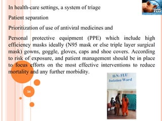 In health-care settings, a system of triage  Patient separation  Prioritization of use of antiviral medicines and  Personal protective equipment (PPE) which include high efficiency masks ideally (N95 mask or else triple layer surgical mask) gowns, goggle, gloves, caps and shoe covers. According to risk of exposure, and patient management should be in place to focus efforts on the most effective interventions to reduce mortality and any further morbidity. 