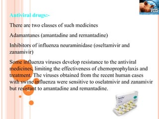 Antiviral drugs:- There are two classes of such medicines Adamantanes (amantadine and remantadine) Inhibitors of influenza neuraminidase (oseltamivir and zanamivir) Some influenza viruses develop resistance to the antiviral medicines, limiting the effectiveness of chemoprophylaxis and treatment. The viruses obtained from the recent human cases with swine influenza were sensitive to oselatmivir and zanamivir but resistant to amantadine and remantadine. 