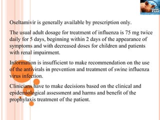 Oseltamivir is generally available by prescription only. The usual adult dosage for treatment of influenza is 75 mg twice daily for 5 days, beginning within 2 days of the appearance of symptoms and with decreased doses for children and patients with renal impairment. Information is insufficient to make recommendation on the use of the antivirals in prevention and treatment of swine influenza virus infection. Clinicians have to make decisions based on the clinical and epidemiological assessment and harms and benefit of the prophylaxis treatment of the patient. 