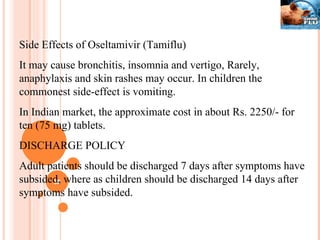 Side Effects of Oseltamivir (Tamiflu) It may cause bronchitis, insomnia and vertigo, Rarely, anaphylaxis and skin rashes may occur. In children the commonest side-effect is vomiting. In Indian market, the approximate cost in about Rs. 2250/- for ten (75 mg) tablets. DISCHARGE POLICY Adult patients should be discharged 7 days after symptoms have subsided, where as children should be discharged 14 days after symptoms have subsided. 