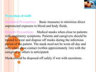 Protection of staff: Standard Precautions –  Basic measures to minimize direct unprotected exposure to blood and body fluids. Droplet Precautions –  Medical masks when close to patients with respiratory symptoms. Patients and caregivers should be trained to wear and dispose off masks during the infectious period of the patient. The mask need not be worn all day and only when close contact (within approximately 1m) with the caregiver or others is anticipated. Mask should be disposed off safely if wet with secretions.  
