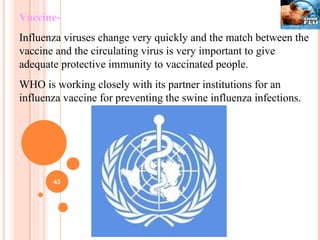 Vaccine- Influenza viruses change very quickly and the match between the vaccine and the circulating virus is very important to give adequate protective immunity to vaccinated people. WHO is working closely with its partner institutions for an influenza vaccine for preventing the swine influenza infections. 