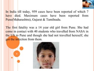 In India till today, 959 cases have been reported of which 7 have died. Maximum cases have been reported from Pune(Maharashtra), Gujarat & Tamilnadu. The first fatality was a 14 year old girl from Pune. She had come in contact with 40 students who travelled from NASA in the US to Pune and though she had not travelled hereself, she got the infection from them. 
