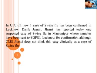 In U.P. till now 1 case of Swine flu has been confirmed in Lucknow. Danik Jagran, Jhansi has reported today one suspected case of Swine flu in Mauranipur whose samples have been sent to SGPGI, Lucknow for confirmation although CMS Jhansi does not think this case clinically as a case of Swine flu. 