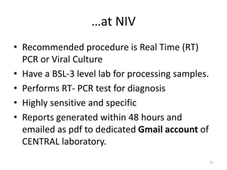…at NIV
• Recommended procedure is Real Time (RT)
PCR or Viral Culture
• Have a BSL-3 level lab for processing samples.
• Performs RT- PCR test for diagnosis
• Highly sensitive and specific
• Reports generated within 48 hours and
emailed as pdf to dedicated Gmail account of
CENTRAL laboratory.
11
 