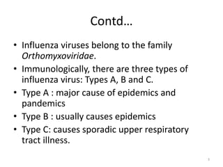 Contd…
• Influenza viruses belong to the family
Orthomyxoviridae.
• Immunologically, there are three types of
influenza virus: Types A, B and C.
• Type A : major cause of epidemics and
pandemics
• Type B : usually causes epidemics
• Type C: causes sporadic upper respiratory
tract illness.
3
 