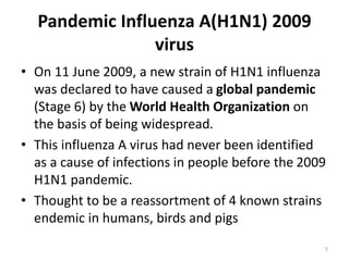 Pandemic Influenza A(H1N1) 2009
virus
• On 11 June 2009, a new strain of H1N1 influenza
was declared to have caused a global pandemic
(Stage 6) by the World Health Organization on
the basis of being widespread.
• This influenza A virus had never been identified
as a cause of infections in people before the 2009
H1N1 pandemic.
• Thought to be a reassortment of 4 known strains
endemic in humans, birds and pigs
5
 