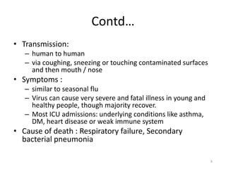 Contd…
• Transmission:
– human to human
– via coughing, sneezing or touching contaminated surfaces
and then mouth / nose
• Symptoms :
– similar to seasonal flu
– Virus can cause very severe and fatal illness in young and
healthy people, though majority recover.
– Most ICU admissions: underlying conditions like asthma,
DM, heart disease or weak immune system
• Cause of death : Respiratory failure, Secondary
bacterial pneumonia
6
 