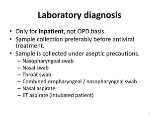 Laboratory diagnosis
• Only for inpatient, not OPD basis.
• Sample collection preferably before antiviral
treatment.
• Sample is collected under aseptic precautions.
– Nasopharyngeal swab
– Nasal swab
– Throat swab
– Combined oropharyngeal / nasopharyngeal swab
– Nasal aspirate
– ET aspirate (Intubated patient)
7
 