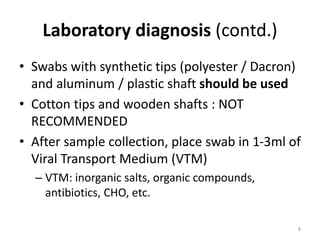 Laboratory diagnosis (contd.)
• Swabs with synthetic tips (polyester / Dacron)
and aluminum / plastic shaft should be used
• Cotton tips and wooden shafts : NOT
RECOMMENDED
• After sample collection, place swab in 1-3ml of
Viral Transport Medium (VTM)
– VTM: inorganic salts, organic compounds,
antibiotics, CHO, etc.
8
 