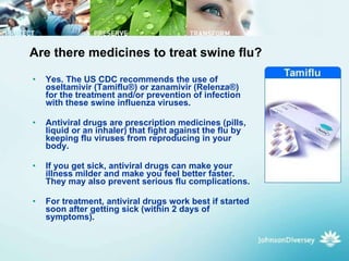Are there medicines to treat swine flu? Yes. The US CDC recommends the use of oseltamivir (Tamiflu®) or zanamivir (Relenza®) for the treatment and/or prevention of infection with these swine influenza viruses.  Antiviral drugs are prescription medicines (pills, liquid or an inhaler) that fight against the flu by keeping flu viruses from reproducing in your body.  If you get sick, antiviral drugs can make your illness milder and make you feel better faster. They may also prevent serious flu complications.  For treatment, antiviral drugs work best if started soon after getting sick (within 2 days of symptoms).  