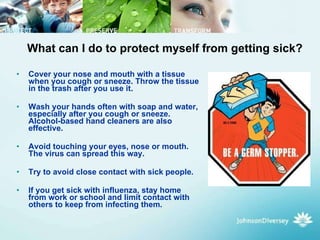 What can I do to protect myself from getting sick? Cover your nose and mouth with a tissue when you cough or sneeze. Throw the tissue in the trash after you use it.  Wash your hands often with soap and water, especially after you cough or sneeze. Alcohol-based hand cleaners are also effective.  Avoid touching your eyes, nose or mouth. The virus can spread this way.  Try to avoid close contact with sick people.  If you get sick with influenza, stay home from work or school and limit contact with others to keep from infecting them.  