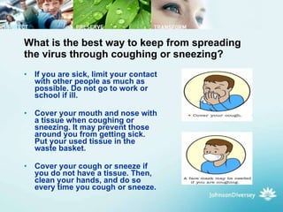 What is the best way to keep from spreading the virus through coughing or sneezing? If you are sick, limit your contact with other people as much as possible. Do not go to work or school if ill.  Cover your mouth and nose with a tissue when coughing or sneezing. It may prevent those around you from getting sick. Put your used tissue in the waste basket.  Cover your cough or sneeze if you do not have a tissue. Then, clean your hands, and do so every time you cough or sneeze.  