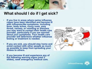 What should I do if I get sick? If you live in areas where swine influenza cases have been identified and become ill with influenza-like symptoms, including fever, body aches, runny nose, sore throat, nausea, or vomiting or diarrhea, you may want to contact their health care provider, particularly if you are worried about your symptoms. Your health care provider will determine whether influenza testing or treatment is needed. If you are sick, you should stay home and avoid contact with other people as much as possible to keep from spreading your illness to others.  If you become ill and experience any of the following warning signs (next 2 slides), seek emergency medical care.   