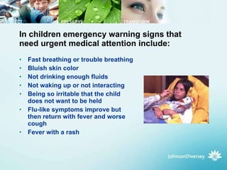 In children emergency warning signs that need urgent medical attention include:  Fast breathing or trouble breathing  Bluish skin color  Not drinking enough fluids  Not waking up or not interacting  Being so irritable that the child does not want to be held  Flu-like symptoms improve but then return with fever and worse cough  Fever with a rash  