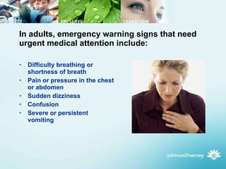 In adults, emergency warning signs that need urgent medical attention include:  Difficulty breathing or shortness of breath  Pain or pressure in the chest or abdomen  Sudden dizziness  Confusion  Severe or persistent vomiting  