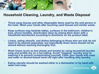 Throw away tissues and other disposable items used by the sick person in the trash. Wash your hands after touching used tissues and similar waste.  Keep surfaces (esp bedside tables, surfaces in the bathroom, children’s toys, phone handles, doorknobs) clean by wiping them down with a household disinfectant according to directions on the product label.  Linens, eating utensils, and dishes belonging to those who are sick do not need to be cleaned separately, but importantly these items should not be shared without washing thoroughly first.  Wash linens (such as bed sheets and towels) by using household laundry soap and tumble dry on a hot setting. Avoid “hugging” laundry prior to washing it to prevent contaminating yourself. Clean your hands with soap and water or alcohol-based hand rub right after handling dirty laundry.  Eating utensils should be washed either in a dishwasher or by hand with water and soap.   Household Cleaning, Laundry, and Waste Disposal 