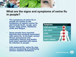 What are the signs and symptoms of swine flu in people? The symptoms of swine flu in people are similar to the symptoms of regular human flu and include fever, cough, sore throat, body aches, headache, chills and fatigue.  Some people have reported diarrhea and vomiting associated with swine flu. In the past, severe illness (pneumonia and respiratory failure) and deaths have been reported with swine flu infection in people.  Like seasonal flu, swine flu may cause a worsening of underlying chronic medical conditions.  