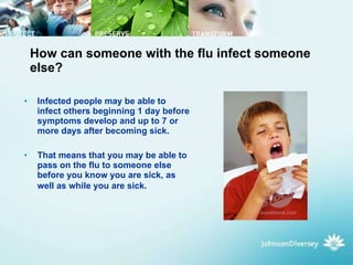 How can someone with the flu infect someone else? Infected people may be able to infect others beginning 1 day before symptoms develop and up to 7 or more days after becoming sick.  That means that you may be able to pass on the flu to someone else before you know you are sick, as well as while you are sick.   