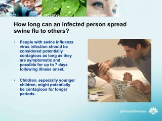How long can an infected person spread swine flu to others? People with swine influenza virus infection should be considered potentially contagious as long as they are symptomatic and possible for up to 7 days following illness onset.  Children, especially younger children, might potentially be contagious for longer periods.  