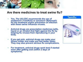 Are there medicines to treat swine flu? Yes. The US CDC recommends the use of oseltamivir (Tamiflu®) or zanamivir (Relenza®) for the treatment and/or prevention of infection with these swine influenza viruses.  Antiviral drugs are prescription medicines (pills, liquid or an inhaler) that fight against the flu by keeping flu viruses from reproducing in your body.  If you get sick, antiviral drugs can make your illness milder and make you feel better faster. They may also prevent serious flu complications.  For treatment, antiviral drugs work best if started soon after getting sick (within 2 days of symptoms).  