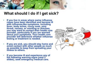 What should I do if I get sick? If you live in areas where swine influenza cases have been identified and become ill with influenza-like symptoms, including fever, body aches, runny nose, sore throat, nausea, or vomiting or diarrhea, you may want to contact their health care provider, particularly if you are worried about your symptoms. Your health care provider will determine whether influenza testing or treatment is needed. If you are sick, you should stay home and avoid contact with other people as much as possible to keep from spreading your illness to others.  If you become ill and experience any of the following warning signs (next 2 slides), seek emergency medical care.   