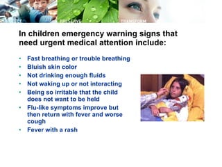 In children emergency warning signs that need urgent medical attention include:  Fast breathing or trouble breathing  Bluish skin color  Not drinking enough fluids  Not waking up or not interacting  Being so irritable that the child does not want to be held  Flu-like symptoms improve but then return with fever and worse cough  Fever with a rash  
