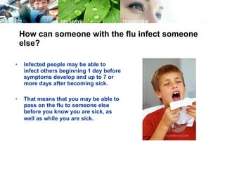 How can someone with the flu infect someone else? Infected people may be able to infect others beginning 1 day before symptoms develop and up to 7 or more days after becoming sick.  That means that you may be able to pass on the flu to someone else before you know you are sick, as well as while you are sick.   