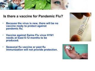 Is there a vaccine for Pandemic Flu? Because the virus is new, there will be no vaccine ready to protect against pandemic flu. Vaccine against Swine Flu virus H1N1 needs at least 6-12 months to be produced. Seasonal flu vaccine or past flu immunization will not provide protection. 