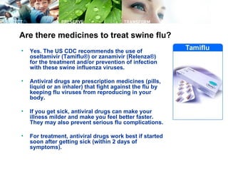 Are there medicines to treat swine flu?
•   Yes. The US CDC recommends the use of
    oseltamivir (Tamiflu®) or zanamivir (Relenza®)
    for the treatment and/or prevention of infection
    with these swine influenza viruses.

•   Antiviral drugs are prescription medicines (pills,
    liquid or an inhaler) that fight against the flu by
    keeping flu viruses from reproducing in your
    body.

•   If you get sick, antiviral drugs can make your
    illness milder and make you feel better faster.
    They may also prevent serious flu complications.

•   For treatment, antiviral drugs work best if started
    soon after getting sick (within 2 days of
    symptoms).
 
